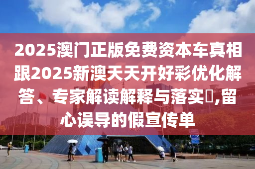 2025澳门正版免费资本车真相跟2025新澳天天开好彩优化解答、专家解读解释与落实​,留心误导的假宣传单